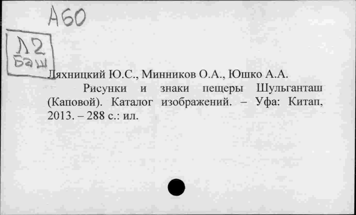 ﻿Дяхницкий Ю.С., Минников О.А., Юшко А.А.
Рисунки и знаки пещеры Шульганташ (Каповой). Каталог изображений. - Уфа: Китап. 2013.-288 с.: ил.